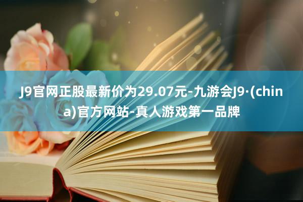 J9官网正股最新价为29.07元-九游会J9·(china)官方网站-真人游戏第一品牌