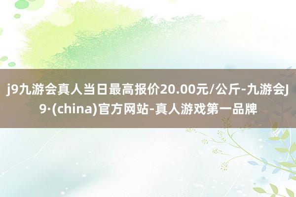 j9九游会真人当日最高报价20.00元/公斤-九游会J9·(china)官方网站-真人游戏第一品牌