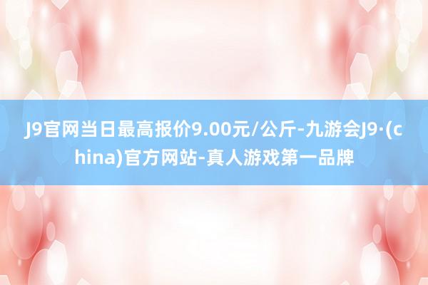 J9官网当日最高报价9.00元/公斤-九游会J9·(china)官方网站-真人游戏第一品牌