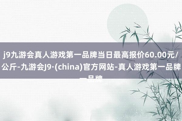 j9九游会真人游戏第一品牌当日最高报价60.00元/公斤-九游会J9·(china)官方网站-真人游戏第一品牌