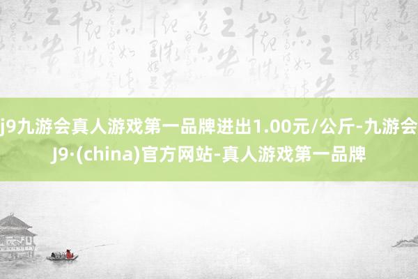 j9九游会真人游戏第一品牌进出1.00元/公斤-九游会J9·(china)官方网站-真人游戏第一品牌