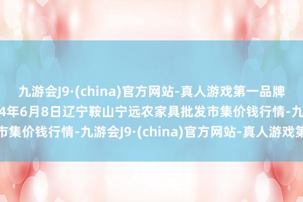 九游会J9·(china)官方网站-真人游戏第一品牌j9九游会官方网站2024年6月8日辽宁鞍山宁远农家具批发市集价钱行情-九游会J9·(china)官方网站-真人游戏第一品牌