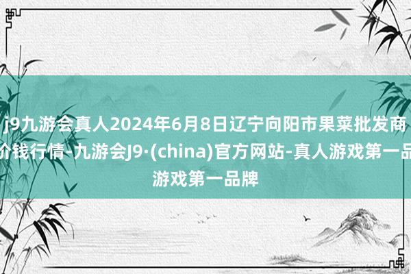 j9九游会真人2024年6月8日辽宁向阳市果菜批发商场价钱行情-九游会J9·(china)官方网站-真人游戏第一品牌