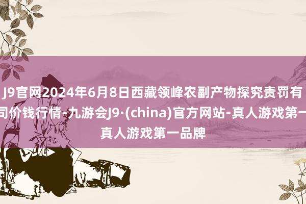 J9官网2024年6月8日西藏领峰农副产物探究责罚有限公司价钱行情-九游会J9·(china)官方网站-真人游戏第一品牌