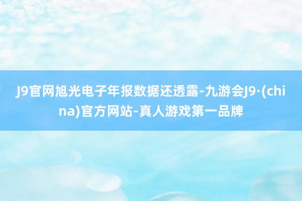 J9官网旭光电子年报数据还透露-九游会J9·(china)官方网站-真人游戏第一品牌