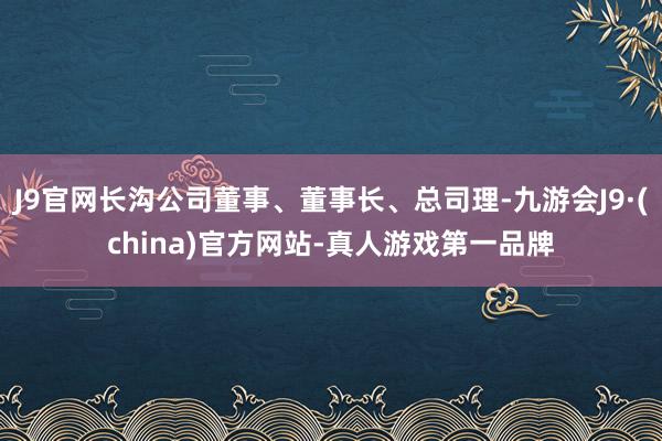 J9官网长沟公司董事、董事长、总司理-九游会J9·(china)官方网站-真人游戏第一品牌