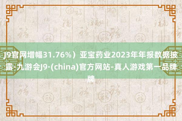 J9官网增幅31.76%）亚宝药业2023年年报数据披露-九游会J9·(china)官方网站-真人游戏第一品牌