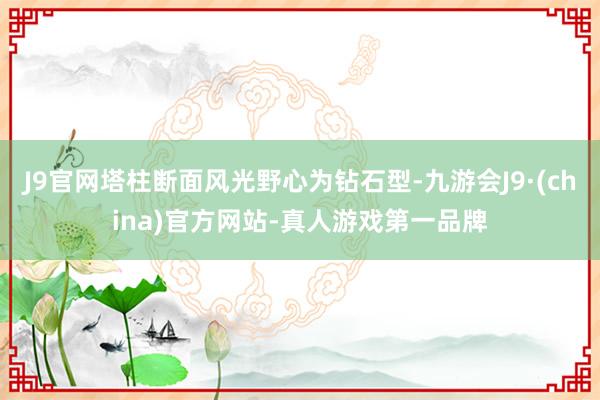 J9官网塔柱断面风光野心为钻石型-九游会J9·(china)官方网站-真人游戏第一品牌