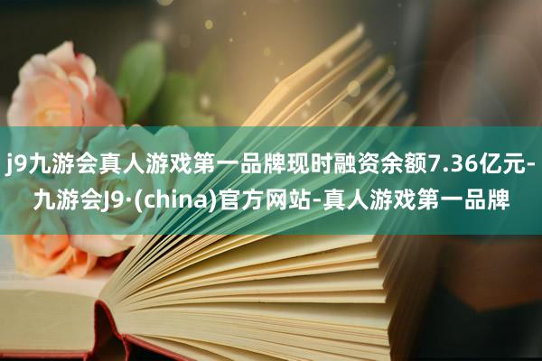 j9九游会真人游戏第一品牌现时融资余额7.36亿元-九游会J9·(china)官方网站-真人游戏第一品牌