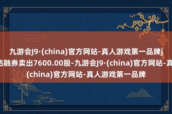 九游会J9·(china)官方网站-真人游戏第一品牌j9九游会官方网站融券卖出7600.00股-九游会J9·(china)官方网站-真人游戏第一品牌