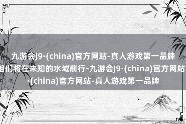 九游会J9·(china)官方网站-真人游戏第一品牌j9九游会官方网站咱们将在未知的水域前行-九游会J9·(china)官方网站-真人游戏第一品牌