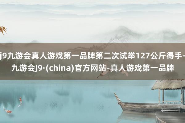 j9九游会真人游戏第一品牌第二次试举127公斤得手-九游会J9·(china)官方网站-真人游戏第一品牌