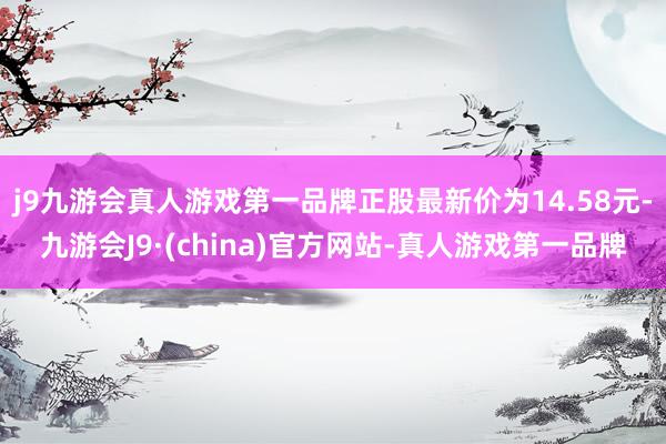 j9九游会真人游戏第一品牌正股最新价为14.58元-九游会J9·(china)官方网站-真人游戏第一品牌