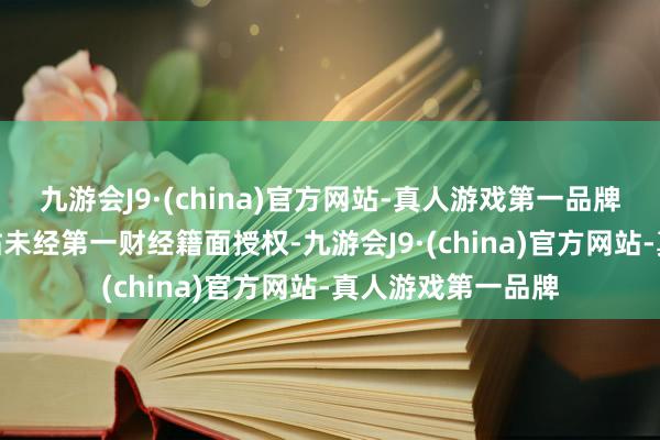 九游会J9·(china)官方网站-真人游戏第一品牌j9九游会官方网站未经第一财经籍面授权-九游会J9·(china)官方网站-真人游戏第一品牌