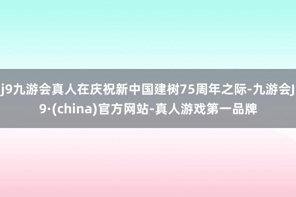 j9九游会真人在庆祝新中国建树75周年之际-九游会J9·(china)官方网站-真人游戏第一品牌