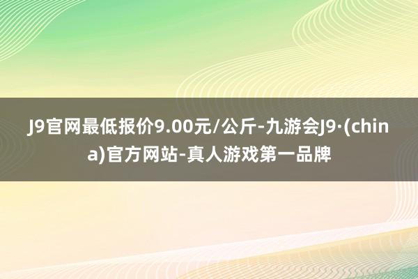 J9官网最低报价9.00元/公斤-九游会J9·(china)官方网站-真人游戏第一品牌