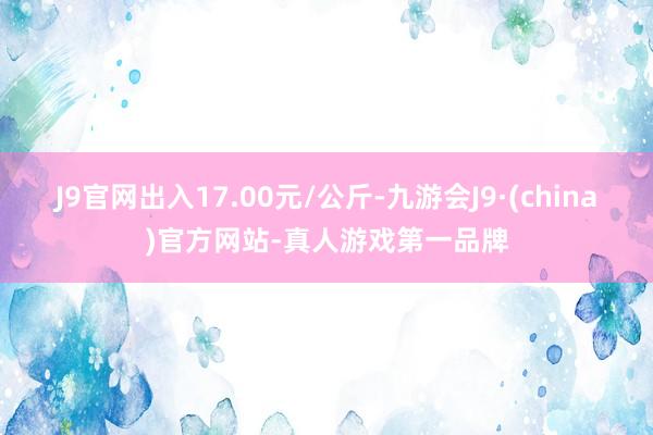 J9官网出入17.00元/公斤-九游会J9·(china)官方网站-真人游戏第一品牌