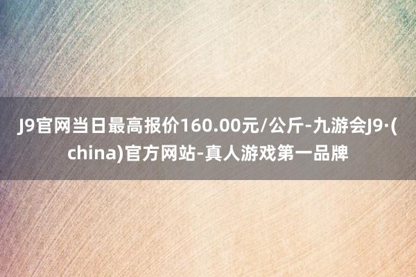 J9官网当日最高报价160.00元/公斤-九游会J9·(china)官方网站-真人游戏第一品牌