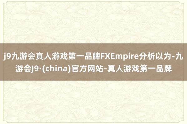 j9九游会真人游戏第一品牌FXEmpire分析以为-九游会J9·(china)官方网站-真人游戏第一品牌