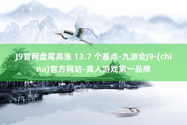 J9官网盘尾高涨 13.7 个基点-九游会J9·(china)官方网站-真人游戏第一品牌