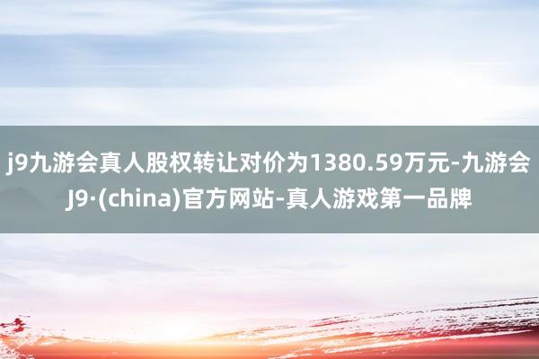 j9九游会真人股权转让对价为1380.59万元-九游会J9·(china)官方网站-真人游戏第一品牌