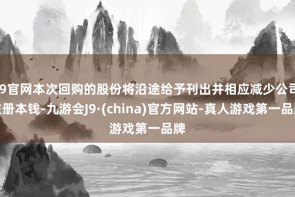 J9官网本次回购的股份将沿途给予刊出并相应减少公司注册本钱-九游会J9·(china)官方网站-真人游戏第一品牌