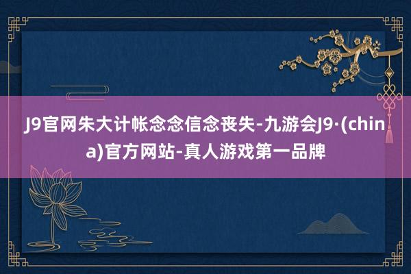 J9官网朱大计帐念念信念丧失-九游会J9·(china)官方网站-真人游戏第一品牌