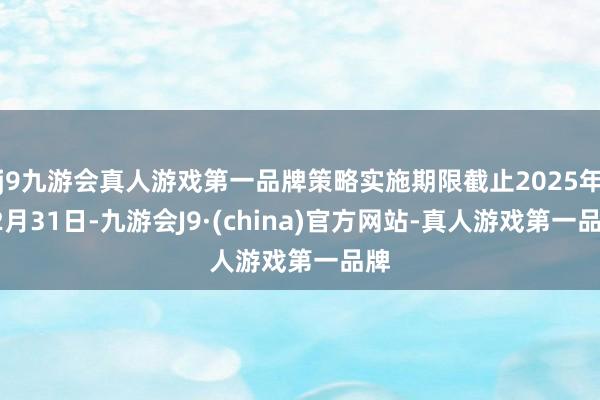 j9九游会真人游戏第一品牌策略实施期限截止2025年12月31日-九游会J9·(china)官方网站-真人游戏第一品牌