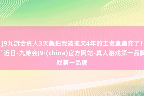 j9九游会真人3天就把我被拖欠4年的工资追追究了！”近日-九游会J9·(china)官方网站-真人游戏第一品牌