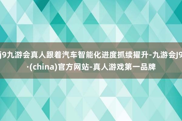 j9九游会真人跟着汽车智能化进度抓续擢升-九游会J9·(china)官方网站-真人游戏第一品牌