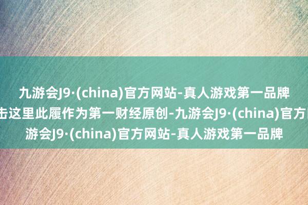 九游会J9·(china)官方网站-真人游戏第一品牌j9九游会官方网站请点击这里此履作为第一财经原创-九游会J9·(china)官方网站-真人游戏第一品牌