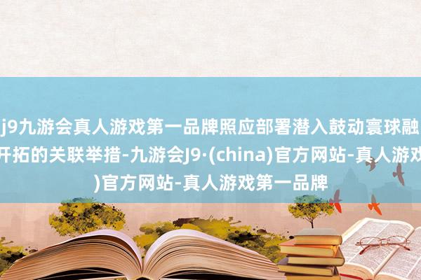 j9九游会真人游戏第一品牌照应部署潜入鼓动寰球融合大市集开拓的关联举措-九游会J9·(china)官方网站-真人游戏第一品牌