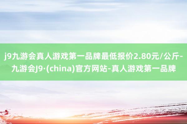 j9九游会真人游戏第一品牌最低报价2.80元/公斤-九游会J9·(china)官方网站-真人游戏第一品牌