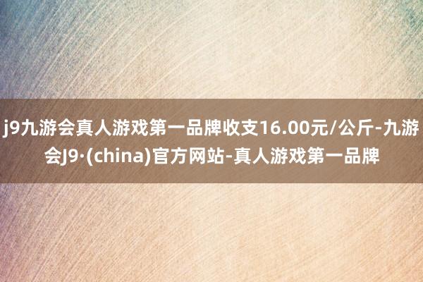 j9九游会真人游戏第一品牌收支16.00元/公斤-九游会J9·(china)官方网站-真人游戏第一品牌