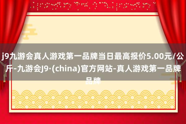 j9九游会真人游戏第一品牌当日最高报价5.00元/公斤-九游会J9·(china)官方网站-真人游戏第一品牌