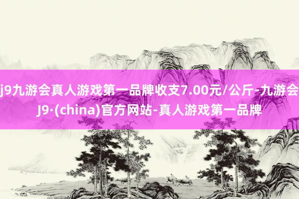 j9九游会真人游戏第一品牌收支7.00元/公斤-九游会J9·(china)官方网站-真人游戏第一品牌