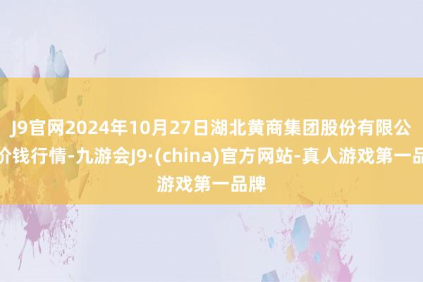 J9官网2024年10月27日湖北黄商集团股份有限公司价钱行情-九游会J9·(china)官方网站-真人游戏第一品牌