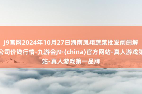 J9官网2024年10月27日海南凤翔蔬菜批发阛阓解决有限公司价钱行情-九游会J9·(china)官方网站-真人游戏第一品牌