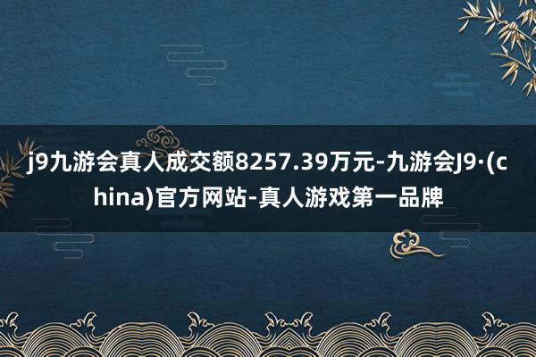 j9九游会真人成交额8257.39万元-九游会J9·(china)官方网站-真人游戏第一品牌