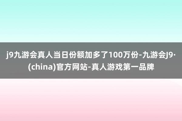 j9九游会真人当日份额加多了100万份-九游会J9·(china)官方网站-真人游戏第一品牌