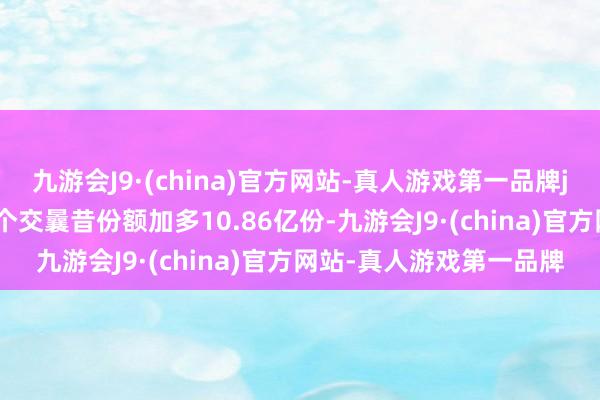 九游会J9·(china)官方网站-真人游戏第一品牌j9九游会官方网站近20个交曩昔份额加多10.86亿份-九游会J9·(china)官方网站-真人游戏第一品牌