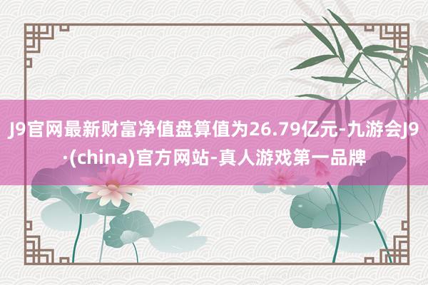 J9官网最新财富净值盘算值为26.79亿元-九游会J9·(china)官方网站-真人游戏第一品牌