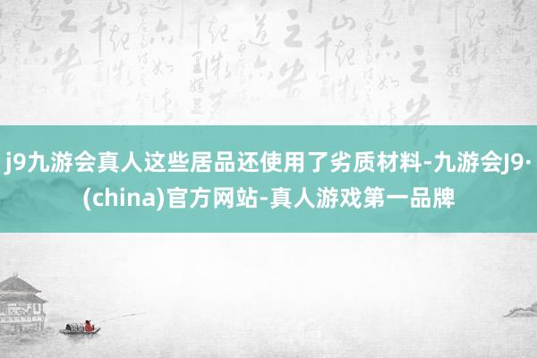 j9九游会真人这些居品还使用了劣质材料-九游会J9·(china)官方网站-真人游戏第一品牌