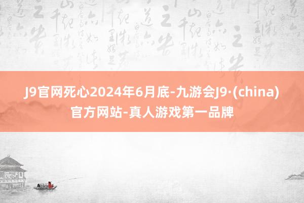 J9官网死心2024年6月底-九游会J9·(china)官方网站-真人游戏第一品牌