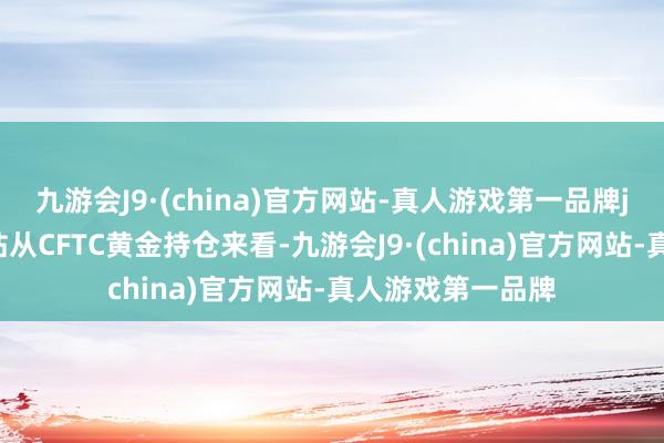 九游会J9·(china)官方网站-真人游戏第一品牌j9九游会官方网站从CFTC黄金持仓来看-九游会J9·(china)官方网站-真人游戏第一品牌