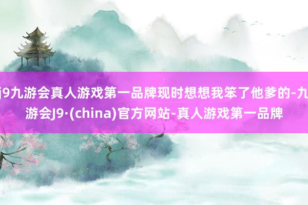 j9九游会真人游戏第一品牌现时想想我笨了他爹的-九游会J9·(china)官方网站-真人游戏第一品牌