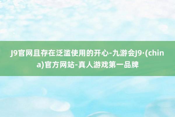 J9官网且存在泛滥使用的开心-九游会J9·(china)官方网站-真人游戏第一品牌