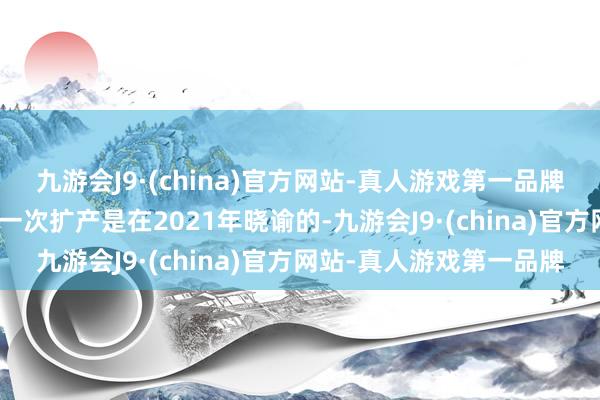 九游会J9·(china)官方网站-真人游戏第一品牌j9九游会官方网站最近一次扩产是在2021年晓谕的-九游会J9·(china)官方网站-真人游戏第一品牌