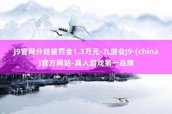 J9官网分歧被罚金1.3万元-九游会J9·(china)官方网站-真人游戏第一品牌