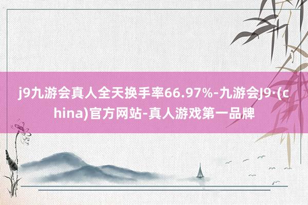 j9九游会真人全天换手率66.97%-九游会J9·(china)官方网站-真人游戏第一品牌